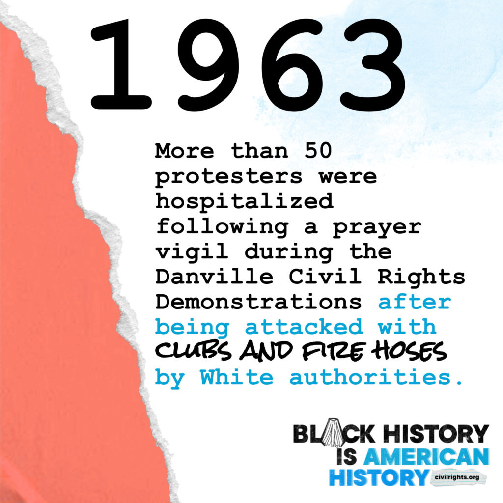 1963 - More than 50 protestors were hospitalized following a prayer vigil during the Danville Civil Rights Demonstrations after being attacked with clubs and fire hoses by White authorities.
